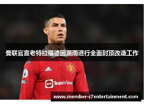 曼联官宣老特拉福德因漏雨进行全面封顶改造工作